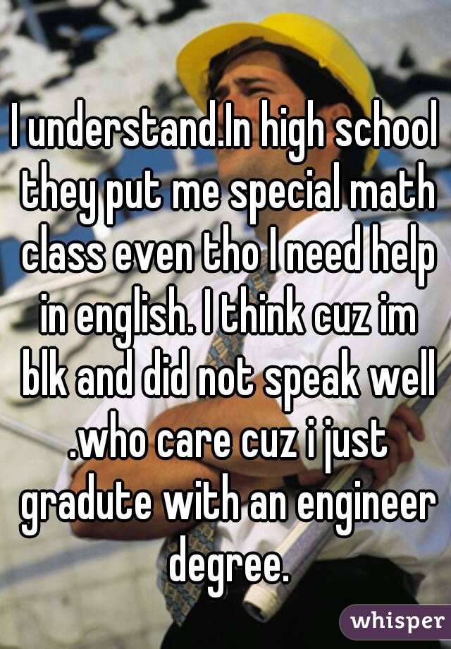 I understand.In high school they put me special math class even tho I need help in english. I think cuz im blk and did not speak well .who care cuz i just gradute with an engineer degree.