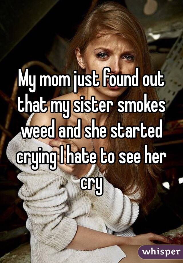 My mom just found out that my sister smokes weed and she started crying I hate to see her cry