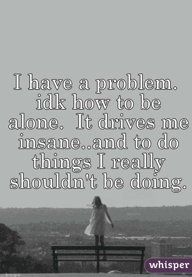 I have a problem. idk how to be alone.  It drives me insane..and to do things I really shouldn't be doing.