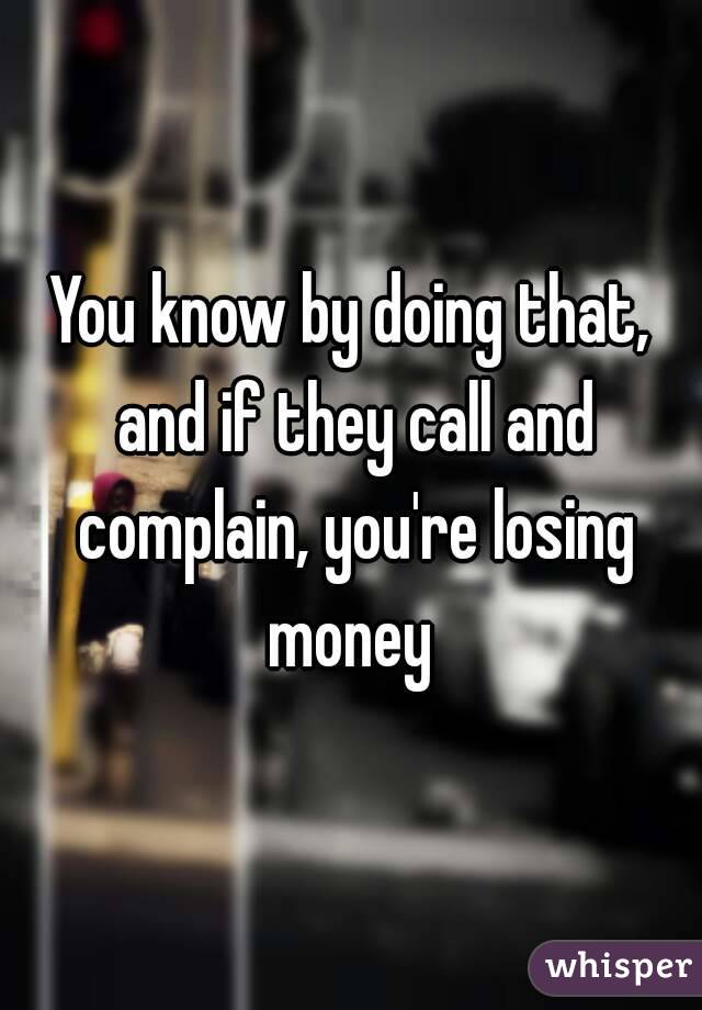 You know by doing that, and if they call and complain, you're losing money 
