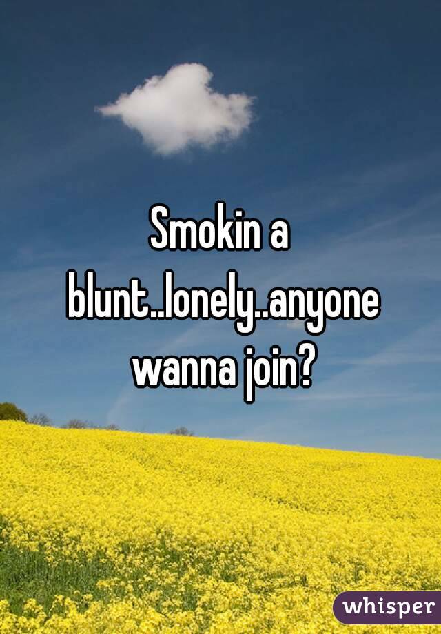 Smokin a blunt..lonely..anyone wanna join?