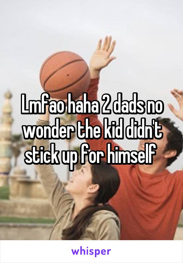 Lmfao haha 2 dads no wonder the kid didn't stick up for himself 