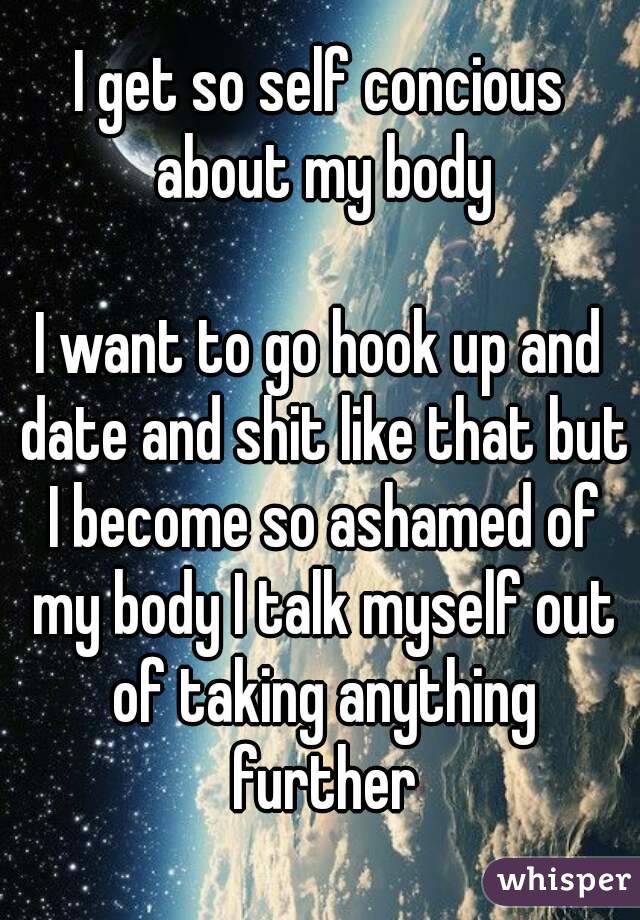 I get so self concious about my body

I want to go hook up and date and shit like that but I become so ashamed of my body I talk myself out of taking anything further