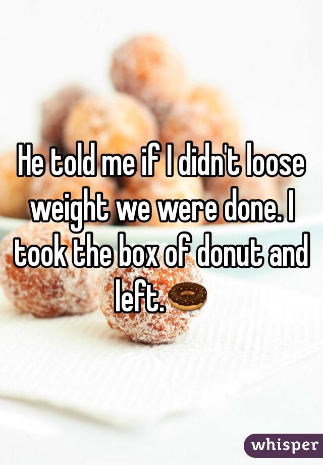He told me if I didn't loose weight we were done. I took the box of donut and left.🍩