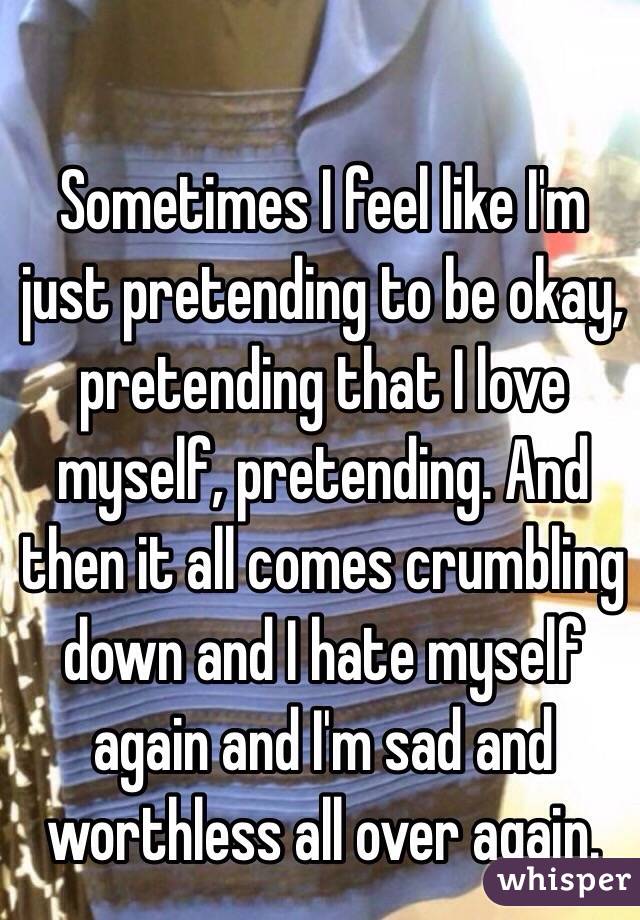 Sometimes I feel like I'm just pretending to be okay, pretending that I love myself, pretending. And then it all comes crumbling down and I hate myself again and I'm sad and worthless all over again. 