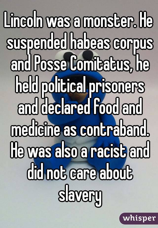 Lincoln was a monster. He suspended habeas corpus and Posse Comitatus, he held political prisoners and declared food and medicine as contraband. He was also a racist and did not care about slavery