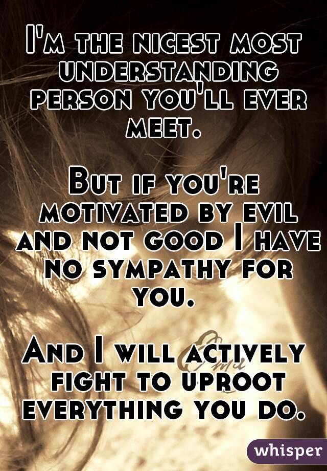 I'm the nicest most understanding person you'll ever meet. 

But if you're motivated by evil and not good I have no sympathy for you. 

And I will actively fight to uproot everything you do. 