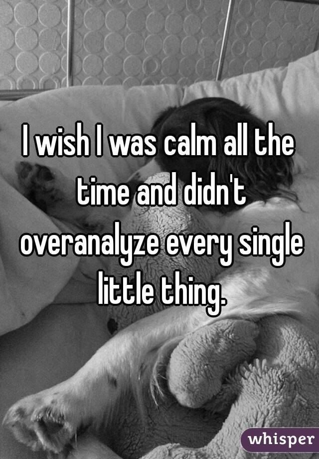 I wish I was calm all the time and didn't overanalyze every single little thing.