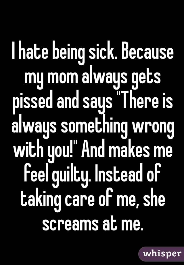 I hate being sick. Because my mom always gets pissed and says "There is always something wrong with you!" And makes me feel guilty. Instead of taking care of me, she screams at me.