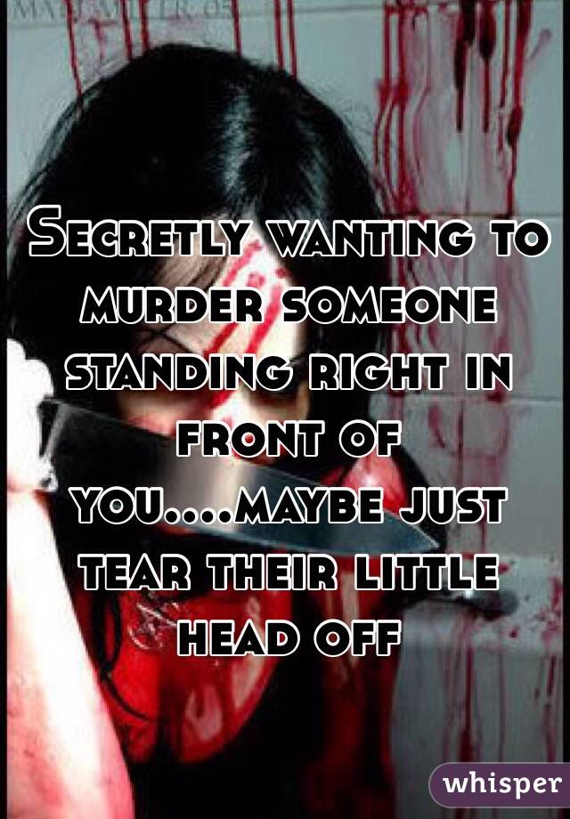 Secretly wanting to murder someone standing right in front of you....maybe just tear their little head off