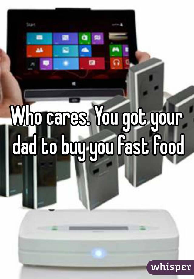 Who cares. You got your dad to buy you fast food