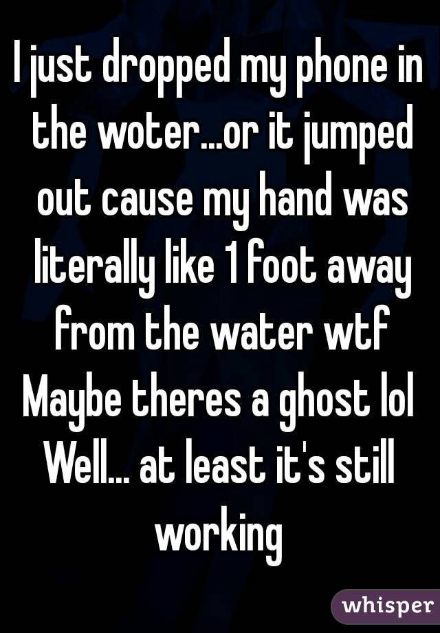 I just dropped my phone in the woter...or it jumped out cause my hand was literally like 1 foot away from the water wtf
Maybe theres a ghost lol
Well... at least it's still working 