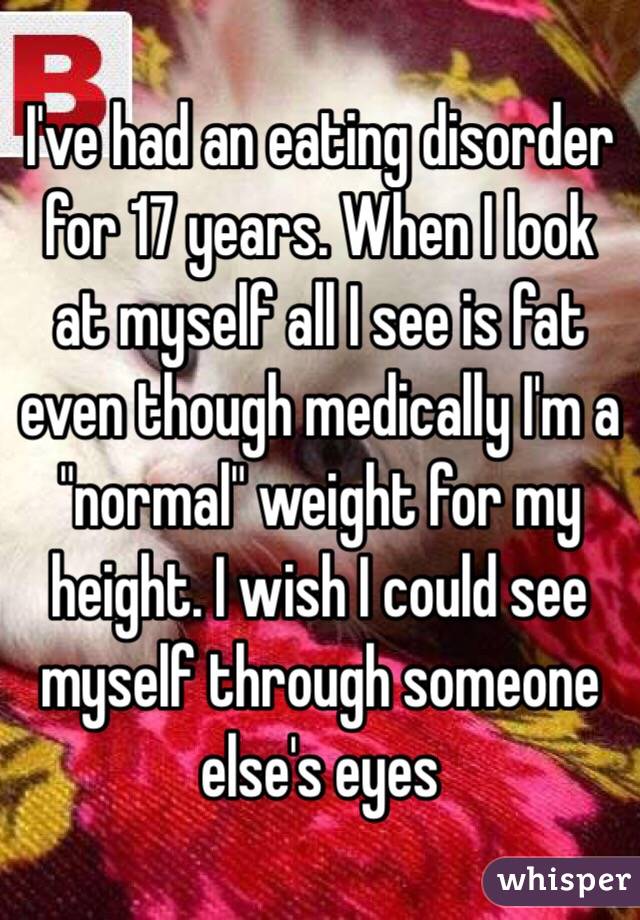 I've had an eating disorder for 17 years. When I look at myself all I see is fat even though medically I'm a "normal" weight for my height. I wish I could see myself through someone else's eyes 