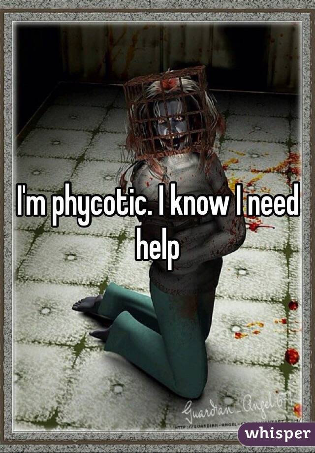 I'm phycotic. I know I need help