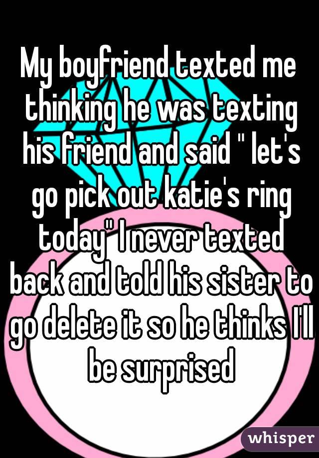 My boyfriend texted me thinking he was texting his friend and said " let's go pick out katie's ring today" I never texted back and told his sister to go delete it so he thinks I'll be surprised