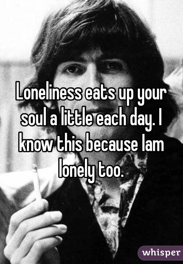 Loneliness eats up your soul a little each day. I know this because Iam lonely too. 