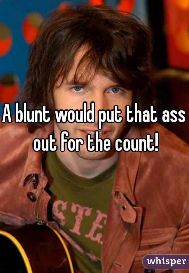 A blunt would put that ass out for the count!