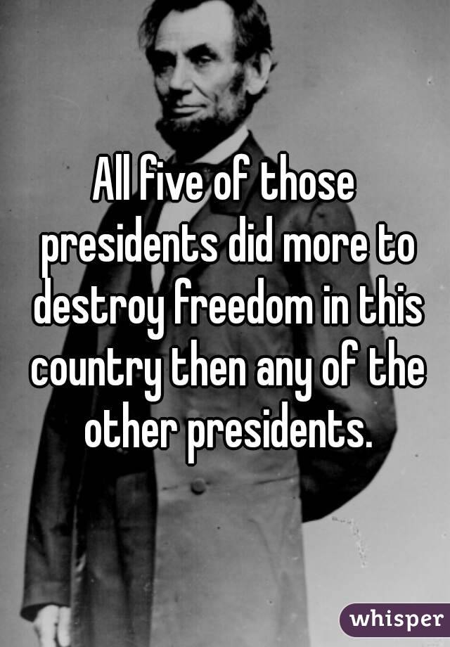 All five of those presidents did more to destroy freedom in this country then any of the other presidents.