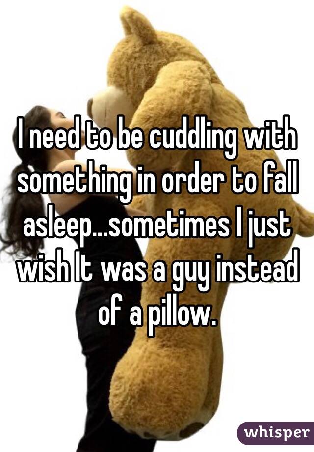 I need to be cuddling with something in order to fall asleep...sometimes I just wish It was a guy instead of a pillow. 
