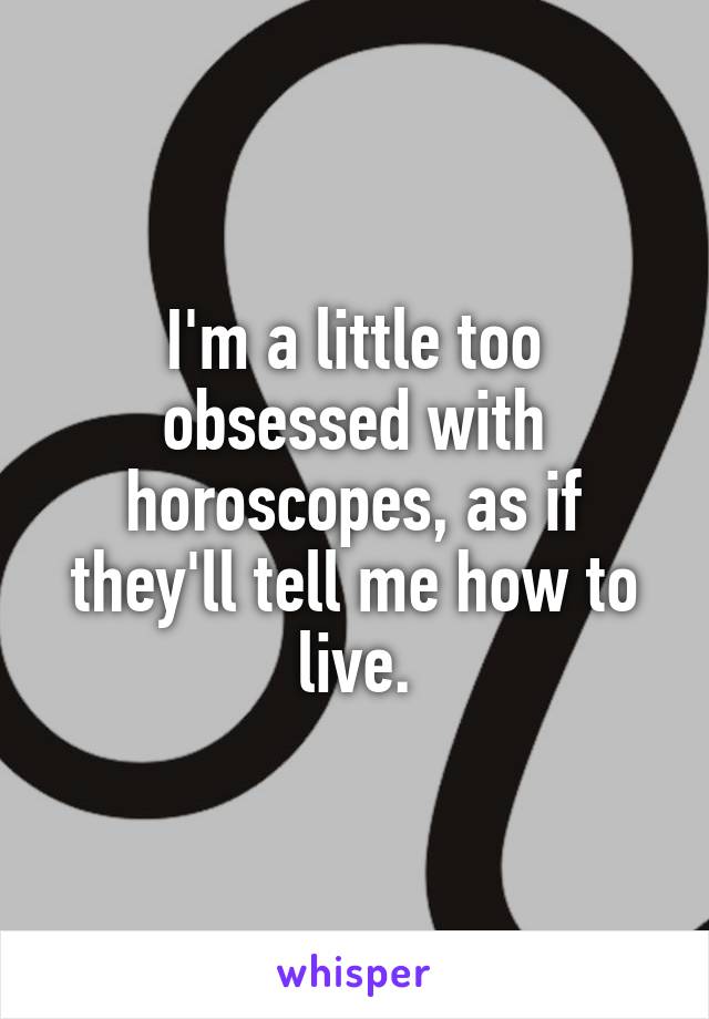I'm a little too obsessed with horoscopes, as if they'll tell me how to live.