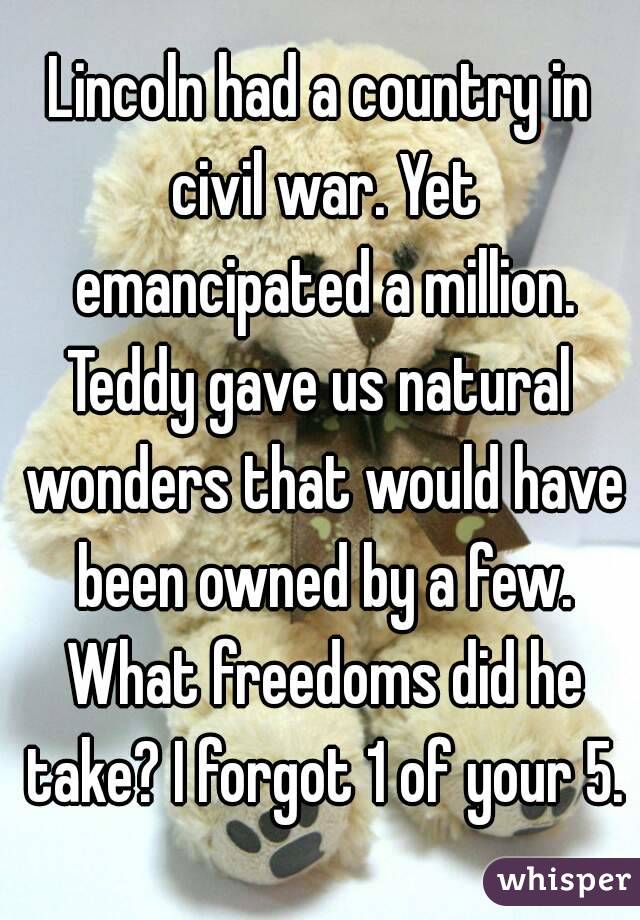 Lincoln had a country in civil war. Yet emancipated a million.
Teddy gave us natural wonders that would have been owned by a few. What freedoms did he take? I forgot 1 of your 5.