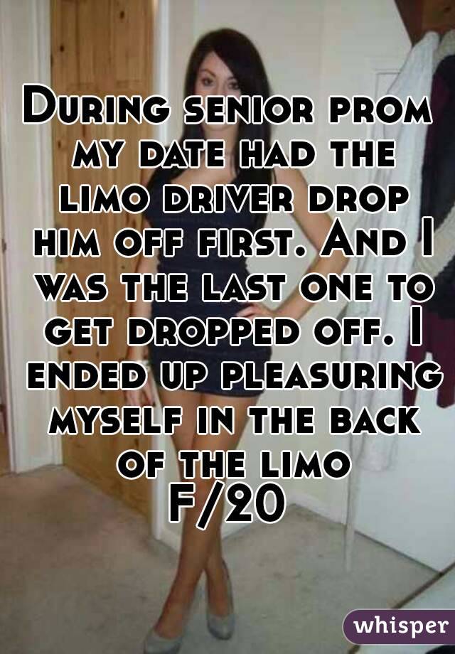 During senior prom my date had the limo driver drop him off first. And I was the last one to get dropped off. I ended up pleasuring myself in the back of the limo
F/20