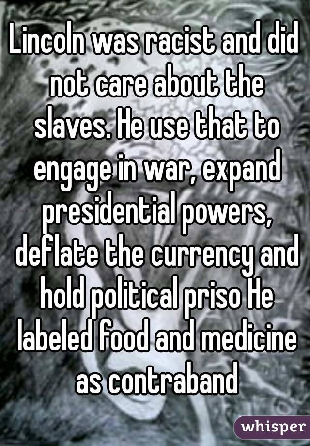 Lincoln was racist and did not care about the slaves. He use that to engage in war, expand presidential powers, deflate the currency and hold political priso He labeled food and medicine as contraband