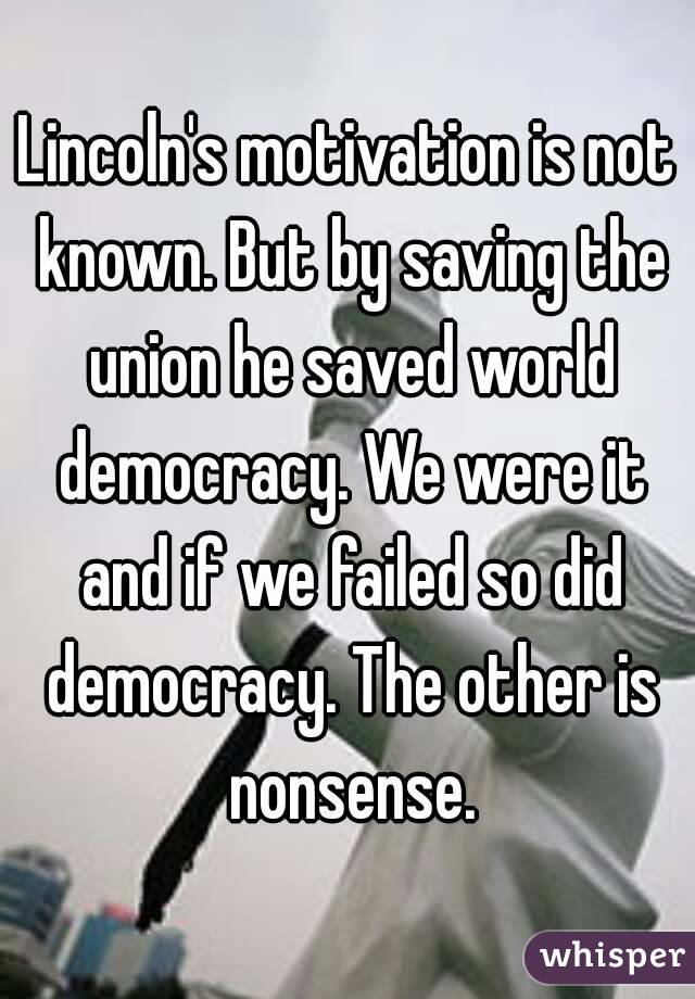 Lincoln's motivation is not known. But by saving the union he saved world democracy. We were it and if we failed so did democracy. The other is nonsense.