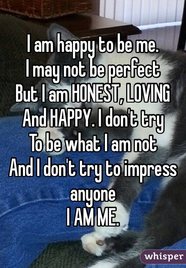 I am happy to be me.
I may not be perfect
But I am HONEST, LOVING 
And HAPPY. I don't try
To be what I am not
And I don't try to impress anyone
I AM ME.
