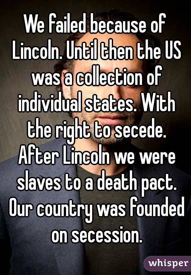 We failed because of Lincoln. Until then the US was a collection of individual states. With the right to secede. After Lincoln we were slaves to a death pact. Our country was founded on secession.