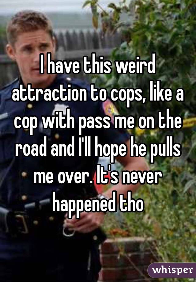 I have this weird attraction to cops, like a cop with pass me on the road and I'll hope he pulls me over. It's never happened tho