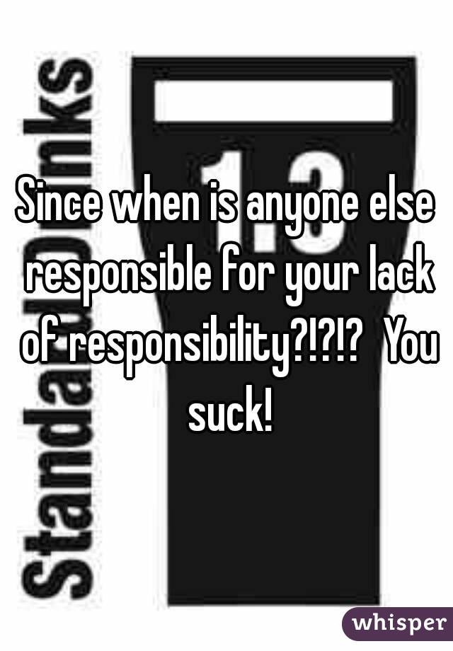 Since when is anyone else responsible for your lack of responsibility?!?!?  You suck!