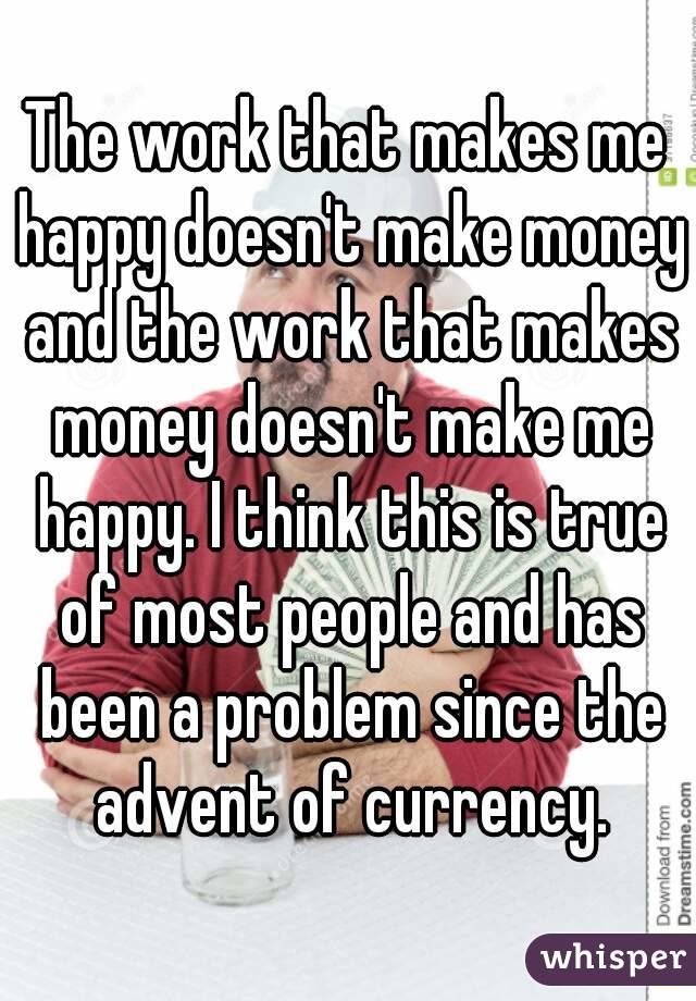 The work that makes me happy doesn't make money and the work that makes money doesn't make me happy. I think this is true of most people and has been a problem since the advent of currency.