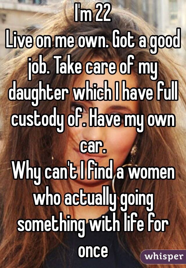 I'm 22 
Live on me own. Got a good job. Take care of my daughter which I have full custody of. Have my own car. 
Why can't I find a women who actually going something with life for once 