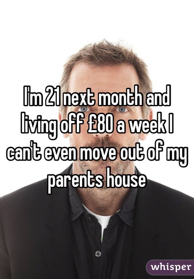 I'm 21 next month and living off £80 a week I can't even move out of my parents house 