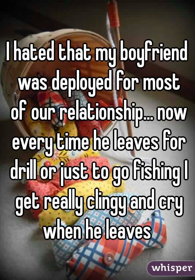 I hated that my boyfriend was deployed for most of our relationship... now every time he leaves for drill or just to go fishing I get really clingy and cry when he leaves 