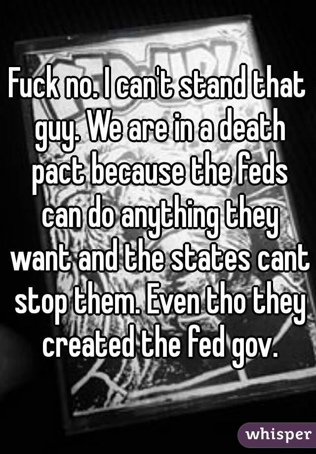 Fuck no. I can't stand that guy. We are in a death pact because the feds can do anything they want and the states cant stop them. Even tho they created the fed gov.