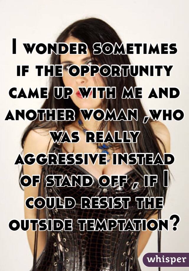 I wonder sometimes if the opportunity came up with me and another woman ,who was really aggressive instead of stand off , if I could resist the outside temptation?