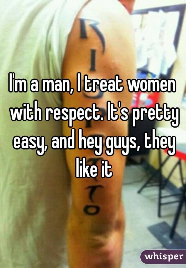 I'm a man, I treat women with respect. It's pretty easy, and hey guys, they like it