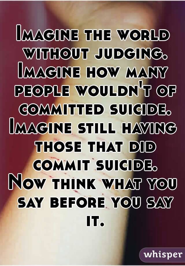 Imagine the world without judging.
Imagine how many people wouldn't of committed suicide.
Imagine still having those that did commit suicide.
Now think what you say before you say it.