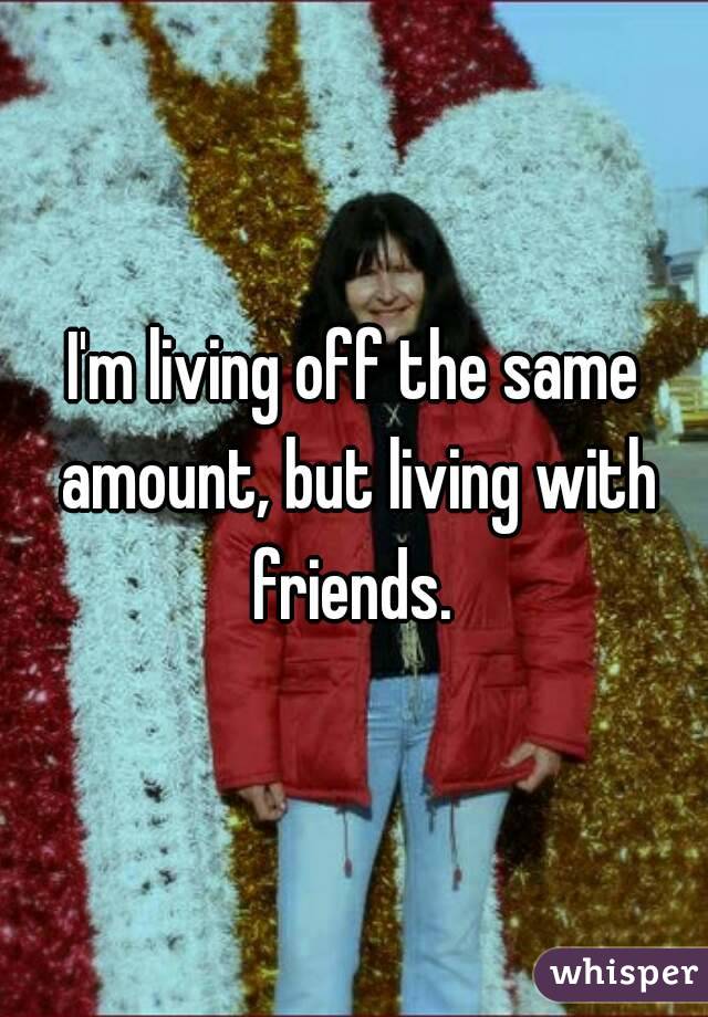 I'm living off the same amount, but living with friends. 