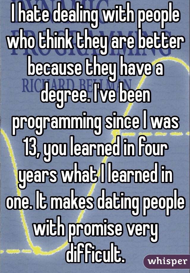 I hate dealing with people who think they are better because they have a degree. I've been programming since I was 13, you learned in four years what I learned in one. It makes dating people with promise very difficult.