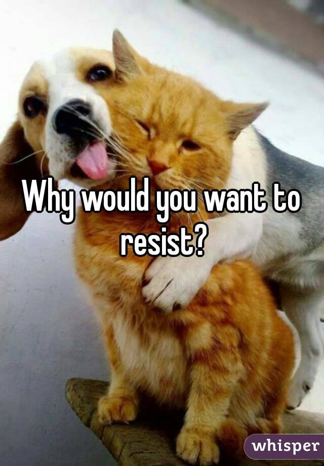 Why would you want to resist?