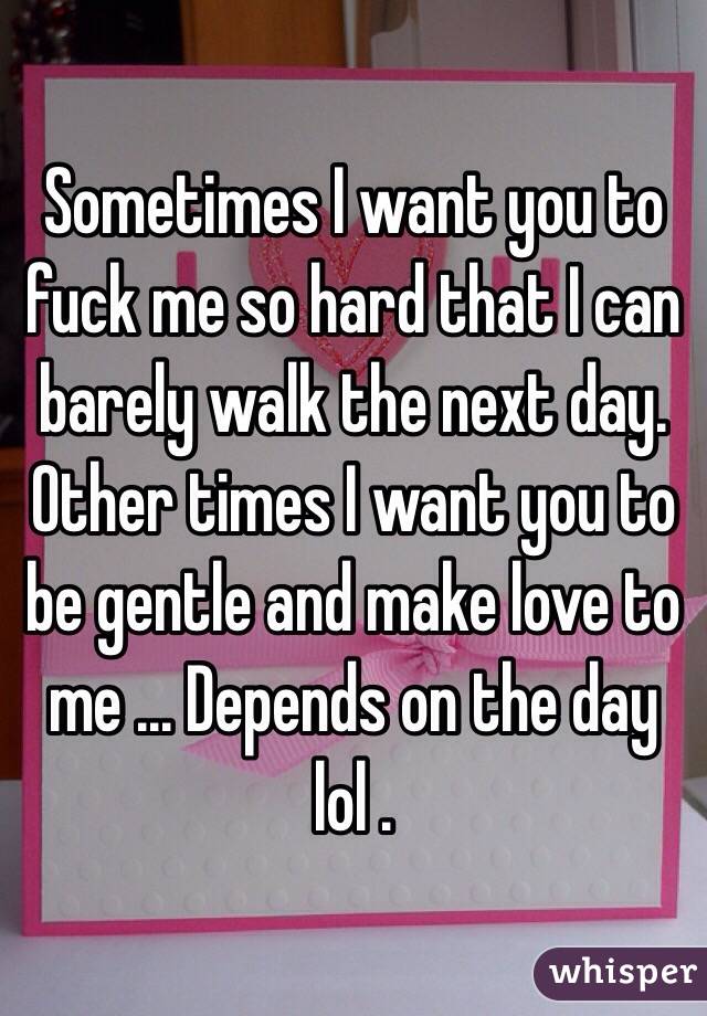 Sometimes I want you to fuck me so hard that I can barely walk the next day. Other times I want you to be gentle and make love to me ... Depends on the day lol .
