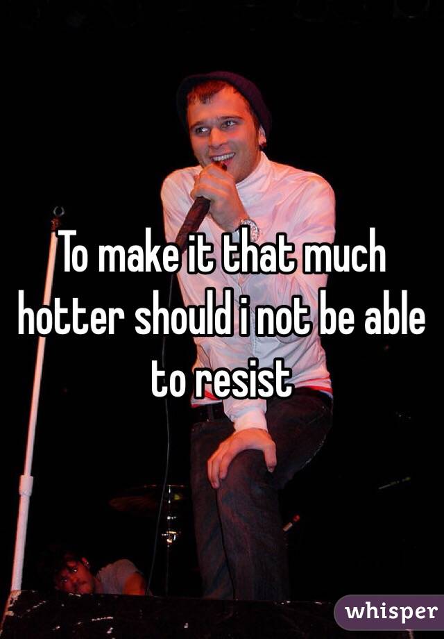 To make it that much hotter should i not be able to resist 