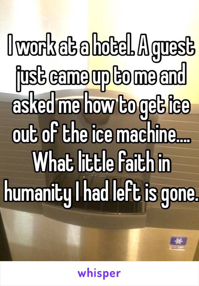 I work at a hotel. A guest just came up to me and asked me how to get ice out of the ice machine.... What little faith in humanity I had left is gone.