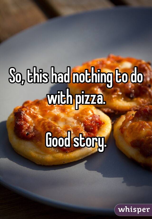 So, this had nothing to do with pizza. 

Good story. 