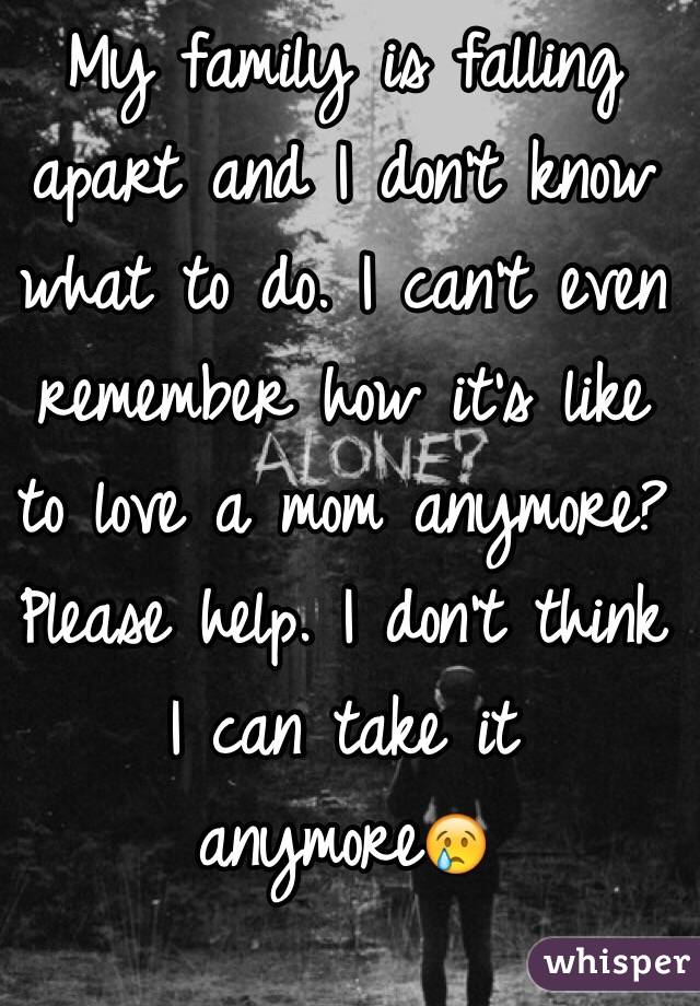 My family is falling apart and I don't know what to do. I can't even remember how it's like to love a mom anymore? Please help. I don't think I can take it anymore😢
