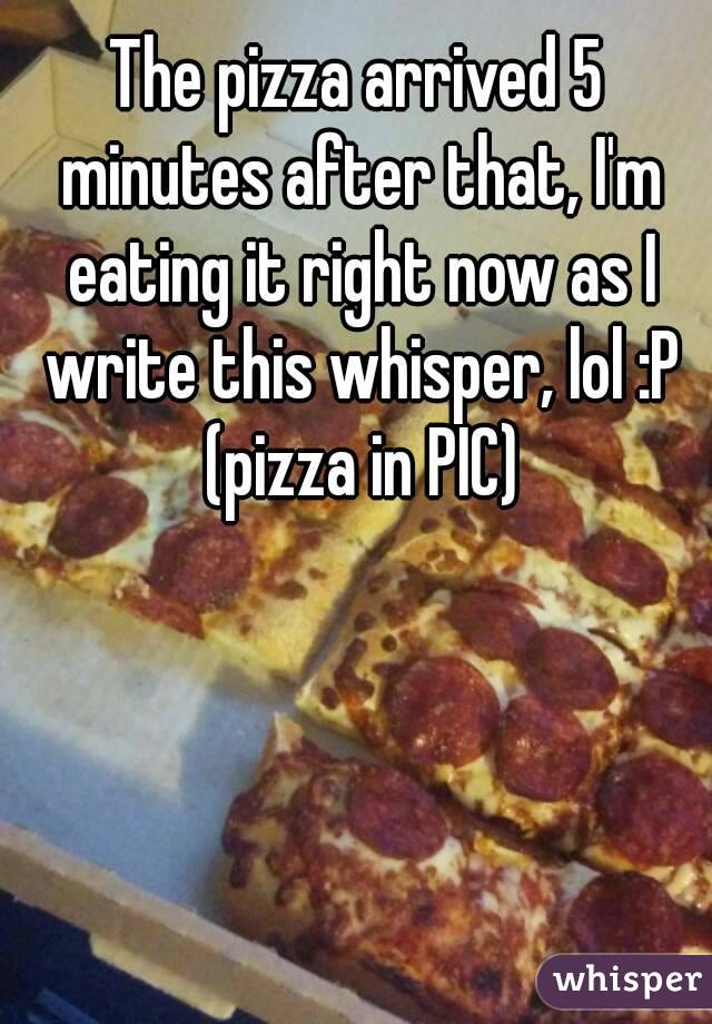 The pizza arrived 5 minutes after that, I'm eating it right now as I write this whisper, lol :P (pizza in PIC)