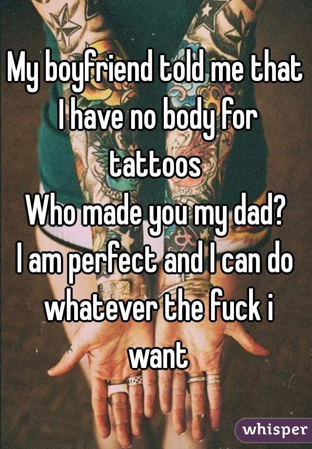 My boyfriend told me that I have no body for tattoos 
Who made you my dad?
I am perfect and I can do whatever the fuck i want